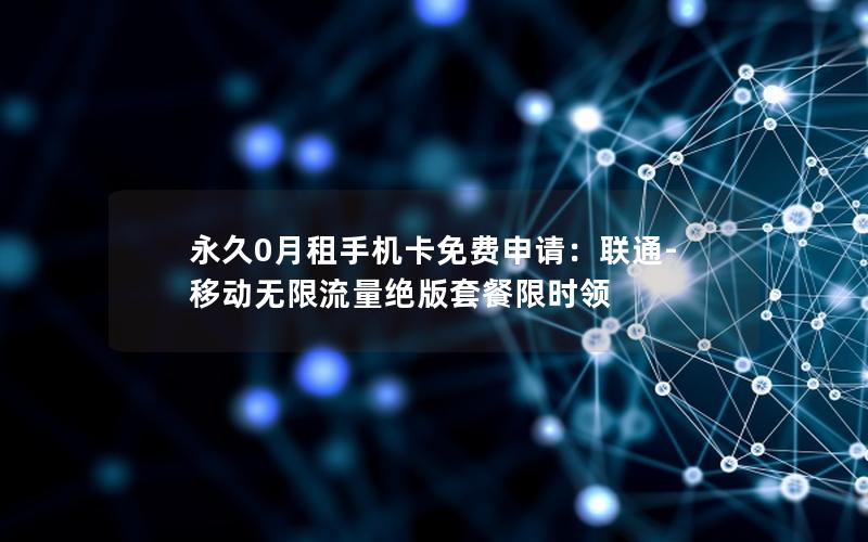 永久0月租手机卡免费申请：联通-移动无限流量绝版套餐限时领