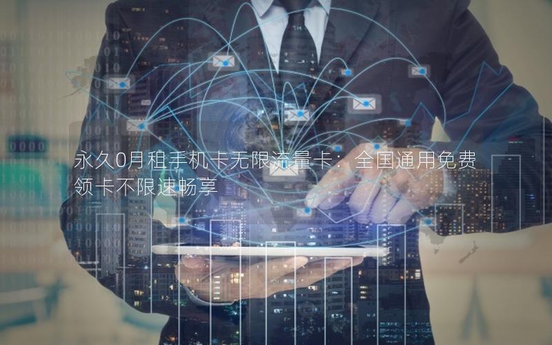 永久0月租手机卡无限流量卡：全国通用免费领卡不限速畅享