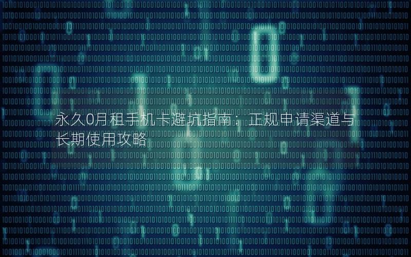 永久0月租手机卡避坑指南：正规申请渠道与长期使用攻略