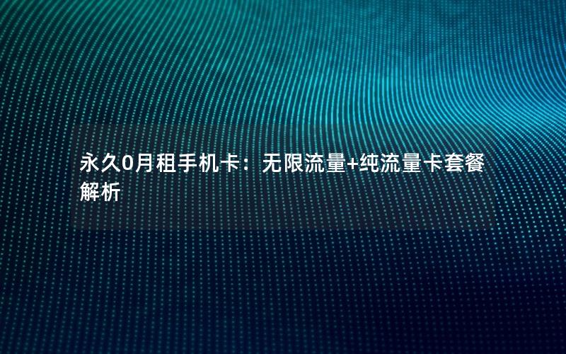 永久0月租手机卡：无限流量+纯流量卡套餐解析