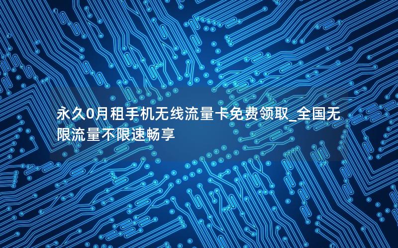 永久0月租手机无线流量卡免费领取_全国无限流量不限速畅享