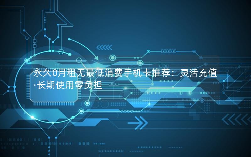永久0月租无最低消费手机卡推荐：灵活充值·长期使用零负担