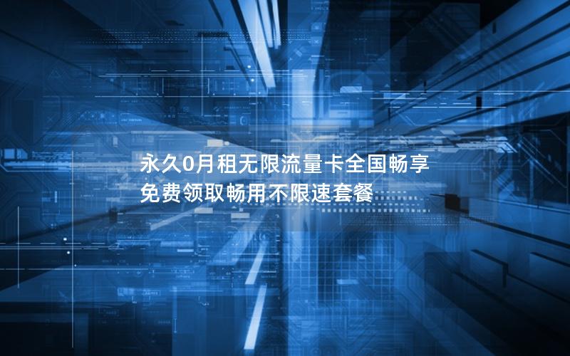 永久0月租无限流量卡全国畅享 免费领取畅用不限速套餐