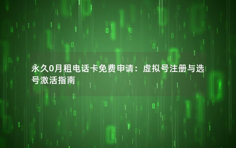永久0月租电话卡免费申请：虚拟号注册与选号激活指南