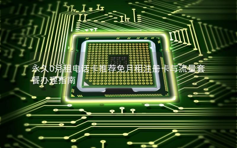 永久0月租电话卡推荐免月租注册卡与流量套餐办理指南