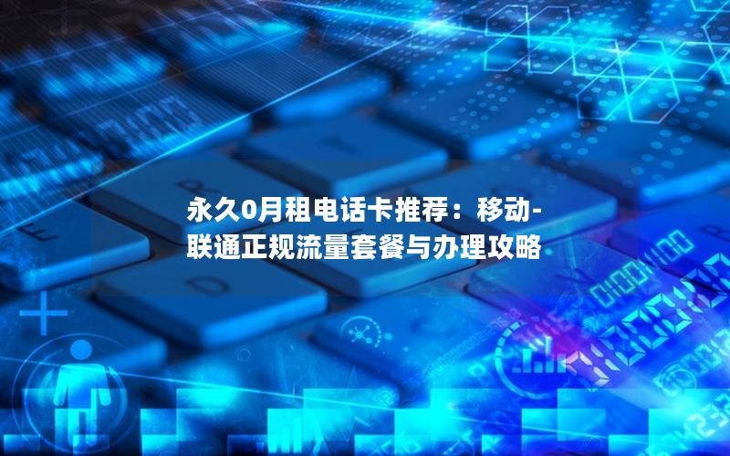 永久0月租电话卡推荐：移动-联通正规流量套餐与办理攻略