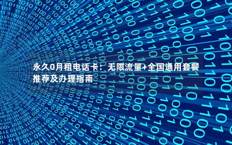 永久0月租电话卡：无限流量+全国通用套餐推荐及办理指南