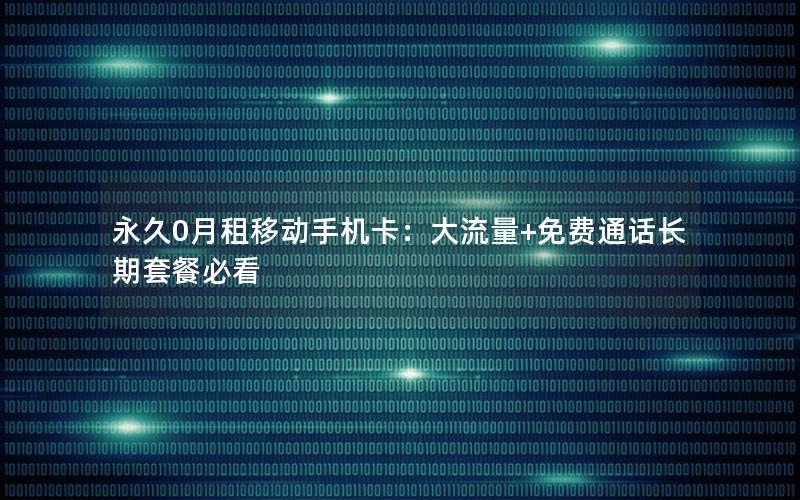 永久0月租移动手机卡：大流量+免费通话长期套餐必看