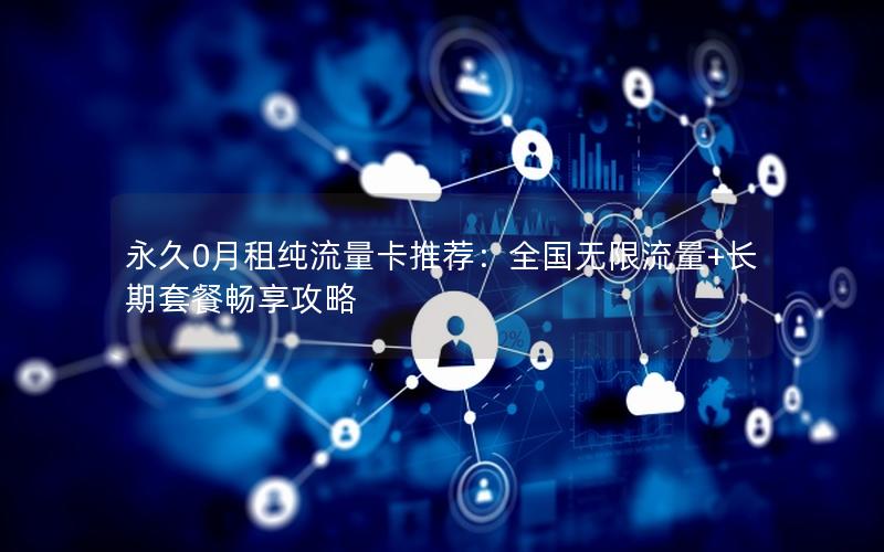 永久0月租纯流量卡推荐：全国无限流量+长期套餐畅享攻略