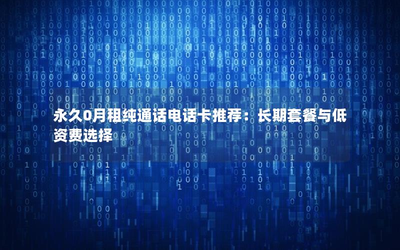 永久0月租纯通话电话卡推荐：长期套餐与低资费选择