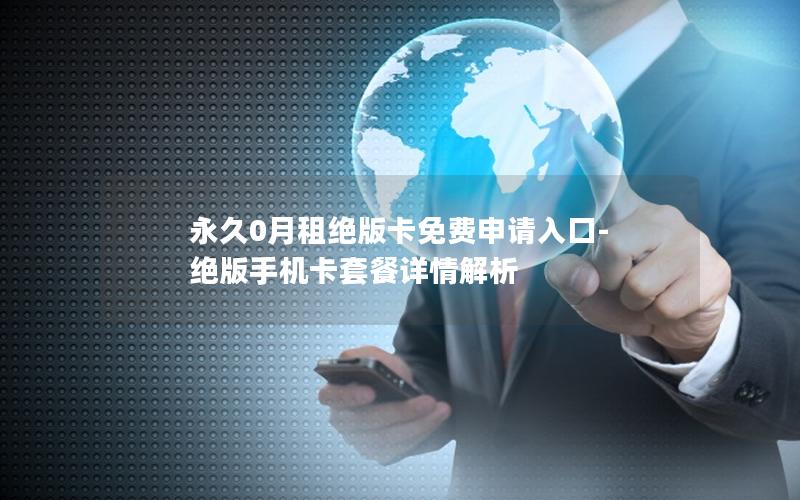 永久0月租绝版卡免费申请入口-绝版手机卡套餐详情解析