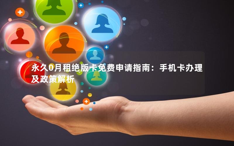 永久0月租绝版卡免费申请指南：手机卡办理及政策解析