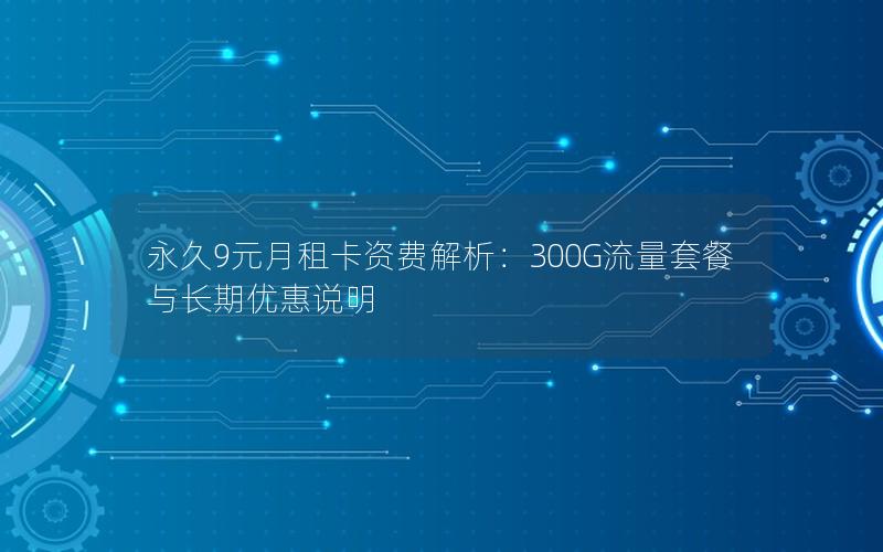永久9元月租卡资费解析：300G流量套餐与长期优惠说明