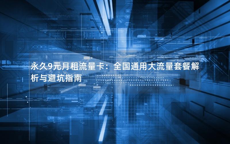 永久9元月租流量卡：全国通用大流量套餐解析与避坑指南