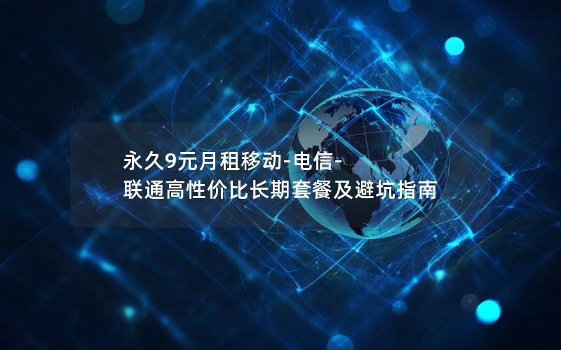 永久9元月租移动-电信-联通高性价比长期套餐及避坑指南