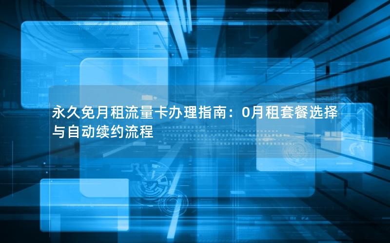 永久免月租流量卡办理指南：0月租套餐选择与自动续约流程