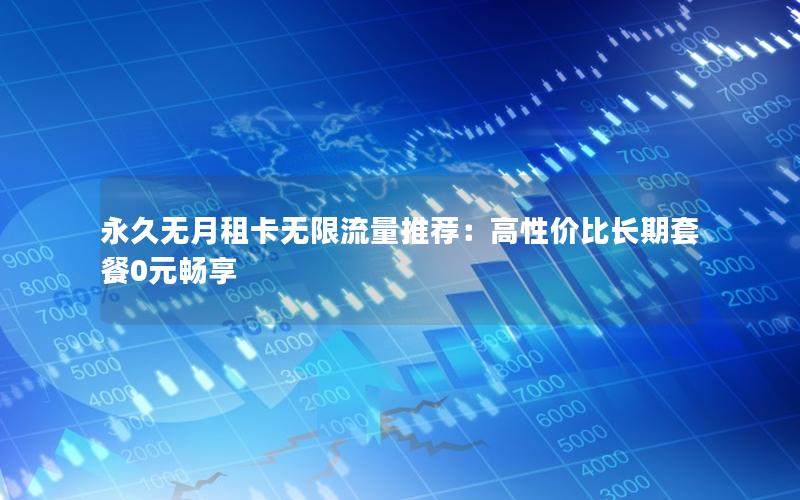 永久无月租卡无限流量推荐：高性价比长期套餐0元畅享