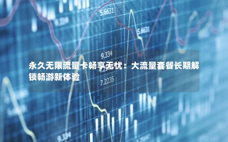 永久无限流量卡畅享无忧：大流量套餐长期解锁畅游新体验
