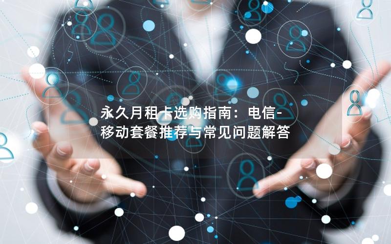 永久月租卡选购指南：电信-移动套餐推荐与常见问题解答