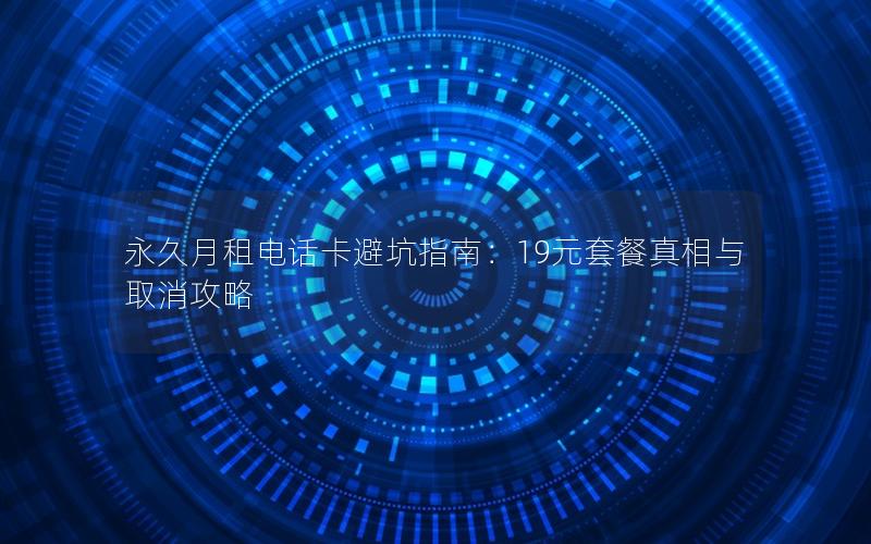 永久月租电话卡避坑指南：19元套餐真相与取消攻略