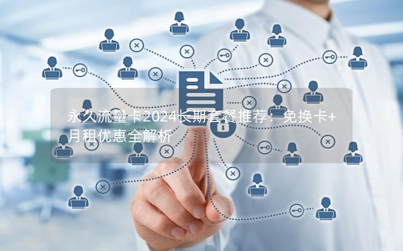 永久流量卡2024长期套餐推荐：免换卡+月租优惠全解析