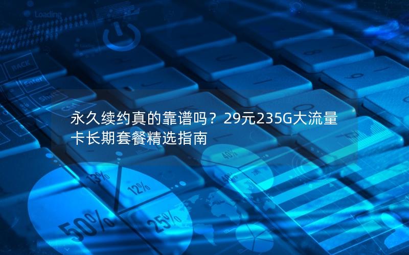 永久续约真的靠谱吗？29元235G大流量卡长期套餐精选指南