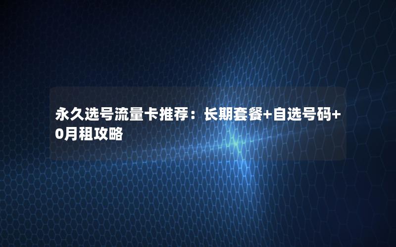 永久选号流量卡推荐：长期套餐+自选号码+0月租攻略