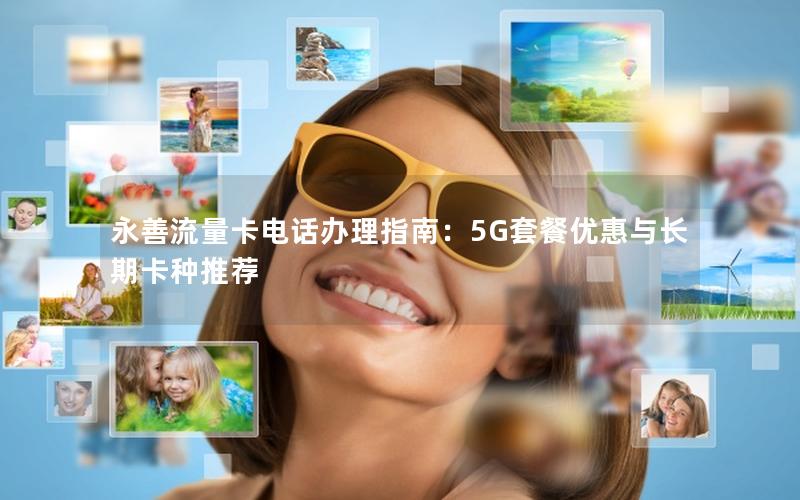 永善流量卡电话办理指南：5G套餐优惠与长期卡种推荐