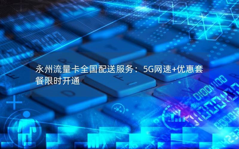 永州流量卡全国配送服务：5G网速+优惠套餐限时开通