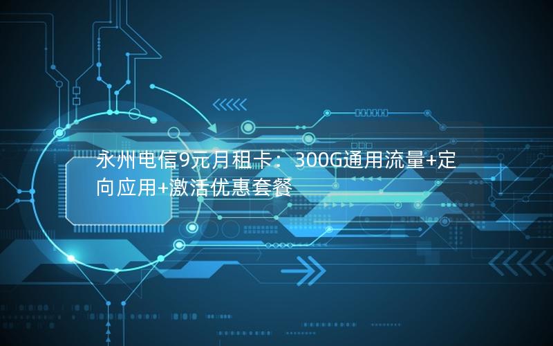 永州电信9元月租卡：300G通用流量+定向应用+激活优惠套餐