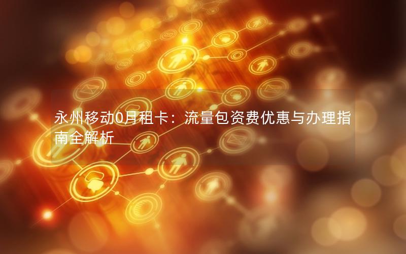 永州移动0月租卡：流量包资费优惠与办理指南全解析