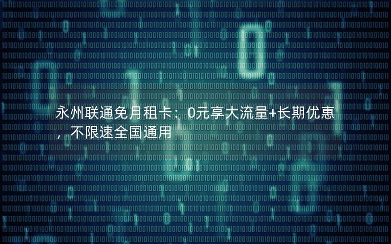永州联通免月租卡：0元享大流量+长期优惠，不限速全国通用