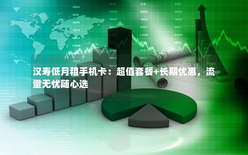 汉寿低月租手机卡：超值套餐+长期优惠，流量无忧随心选