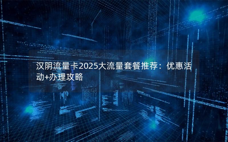 汉阴流量卡2025大流量套餐推荐：优惠活动+办理攻略