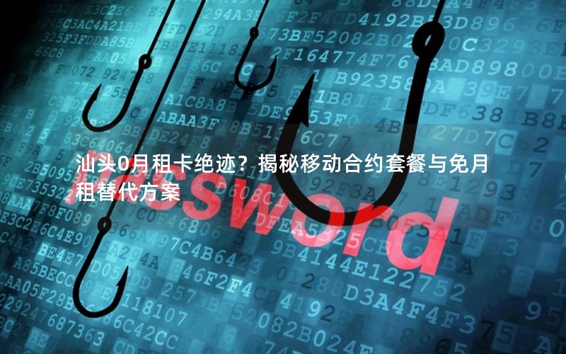 汕头0月租卡绝迹？揭秘移动合约套餐与免月租替代方案