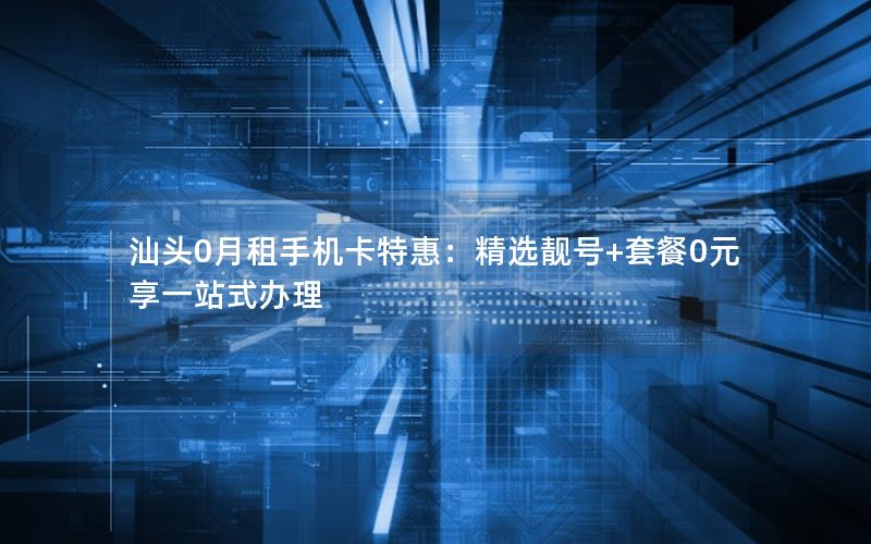 汕头0月租手机卡特惠：精选靓号+套餐0元享一站式办理