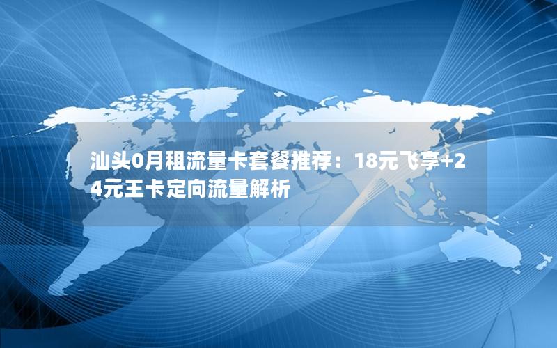汕头0月租流量卡套餐推荐：18元飞享+24元王卡定向流量解析