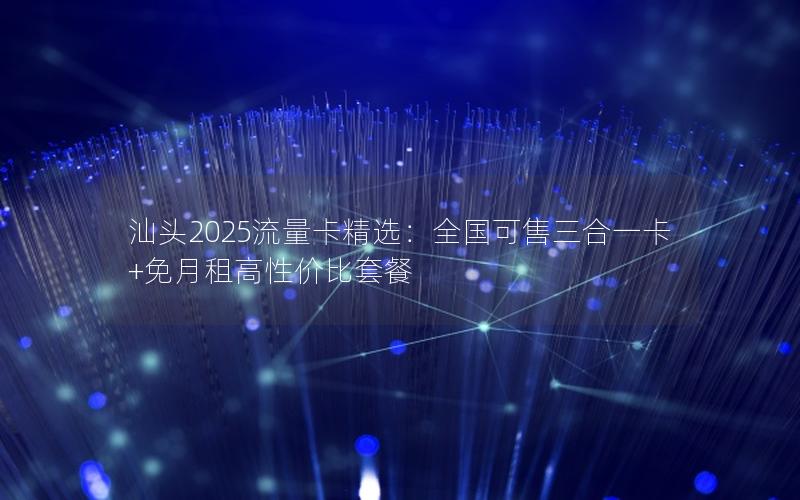 汕头2025流量卡精选：全国可售三合一卡+免月租高性价比套餐