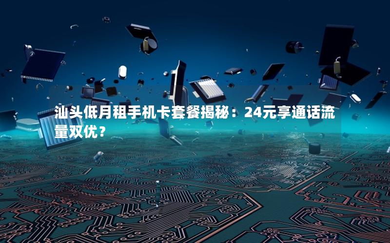 汕头低月租手机卡套餐揭秘：24元享通话流量双优？