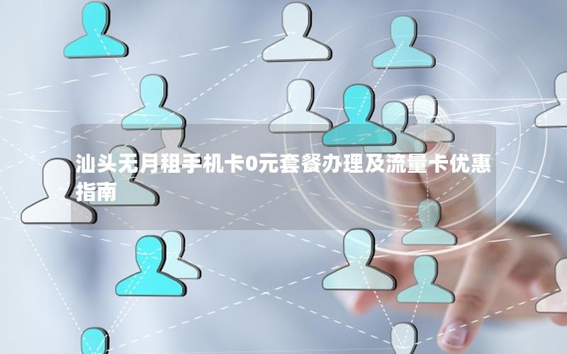 汕头无月租手机卡0元套餐办理及流量卡优惠指南