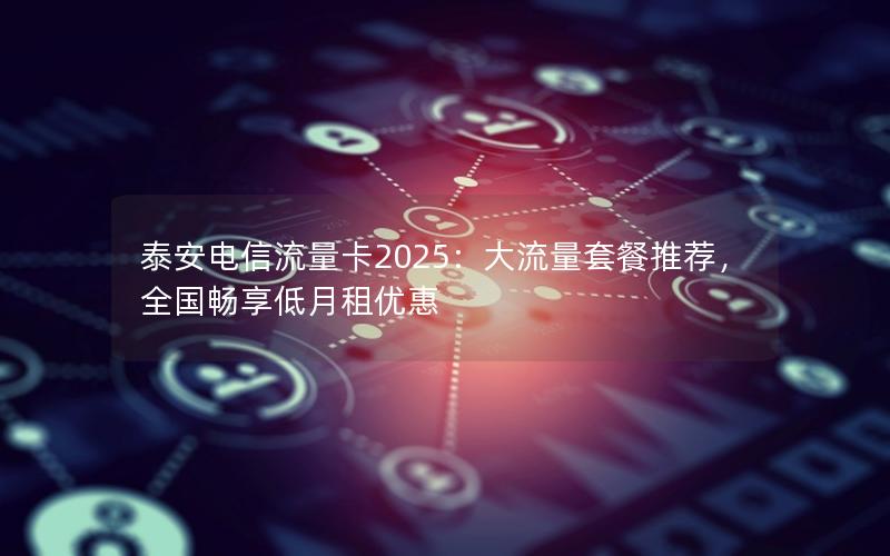 泰安电信流量卡2025：大流量套餐推荐，全国畅享低月租优惠