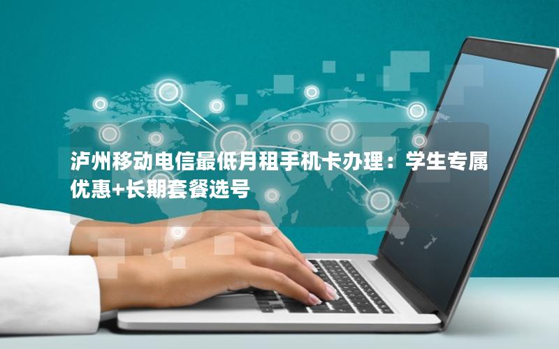 泸州移动电信最低月租手机卡办理：学生专属优惠+长期套餐选号