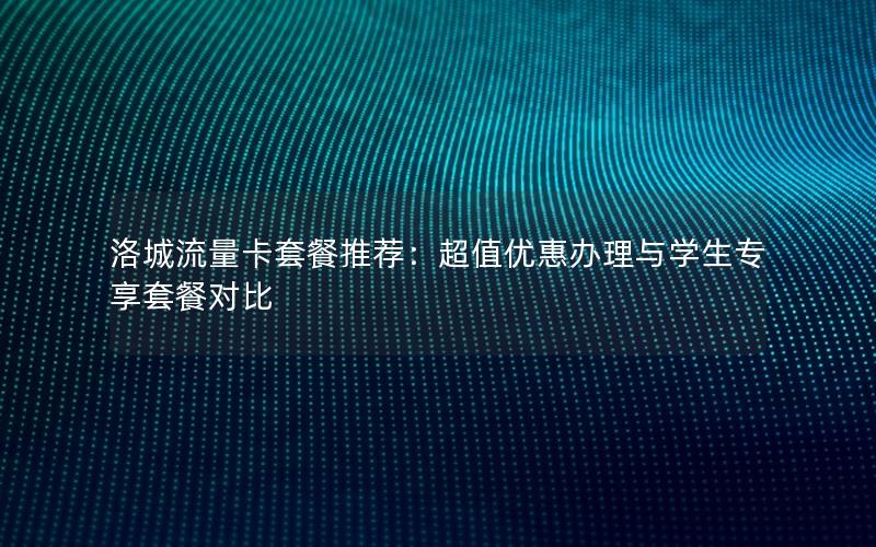 洛城流量卡套餐推荐：超值优惠办理与学生专享套餐对比