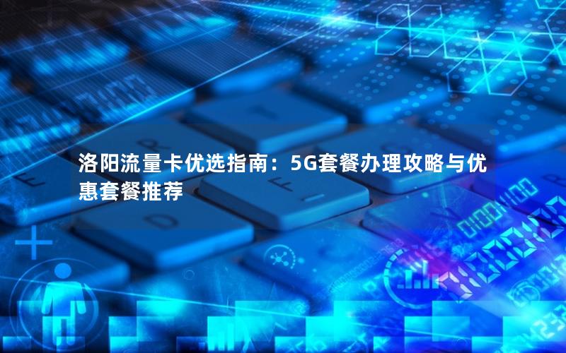 洛阳流量卡优选指南：5G套餐办理攻略与优惠套餐推荐