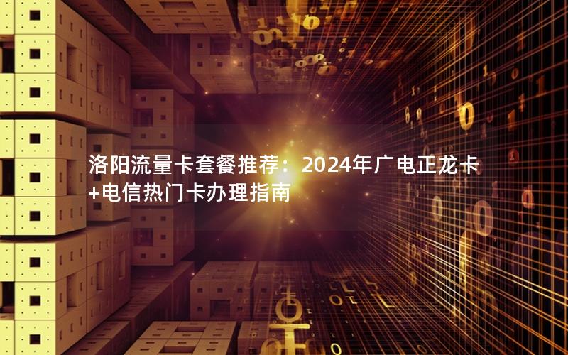 洛阳流量卡套餐推荐：2024年广电正龙卡+电信热门卡办理指南