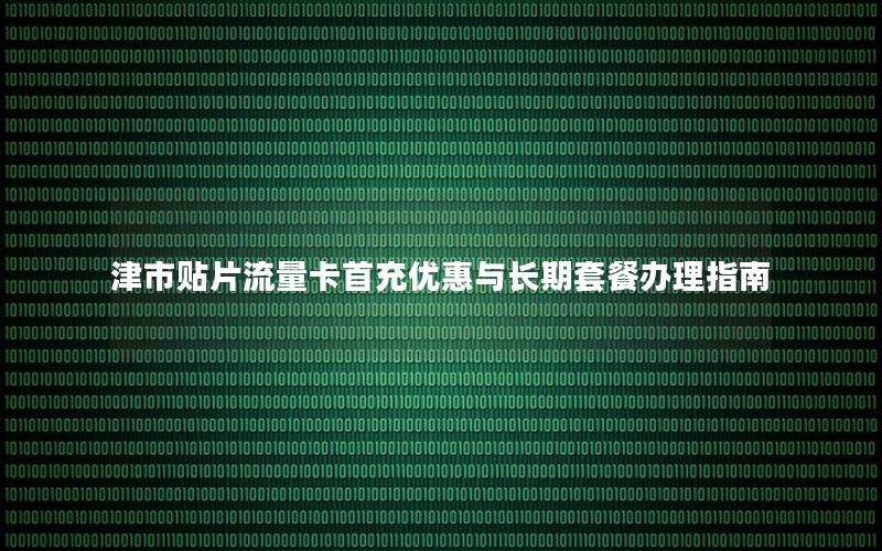 津市贴片流量卡首充优惠与长期套餐办理指南