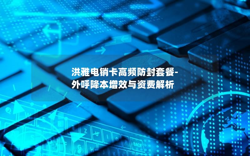洪雅电销卡高频防封套餐-外呼降本增效与资费解析