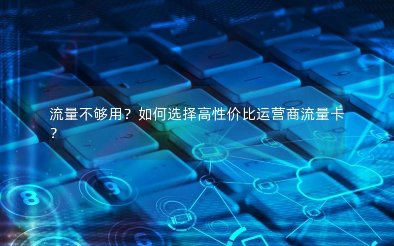 流量不够用？如何选择高性价比运营商流量卡？