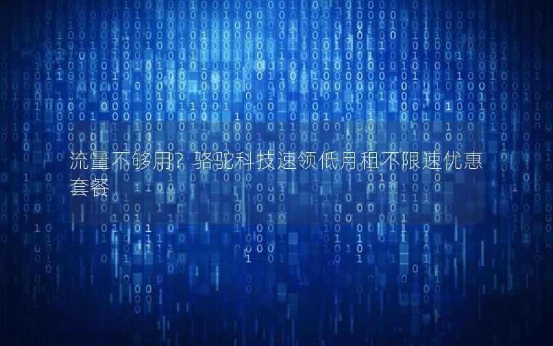 流量不够用？骆驼科技速领低月租不限速优惠套餐