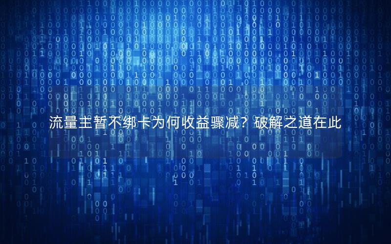 流量主暂不绑卡为何收益骤减？破解之道在此
